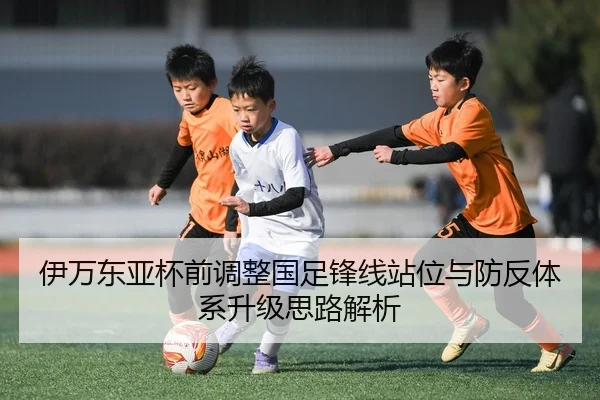 伊万东亚杯前调整国足锋线站位与防反体系升级思路解析